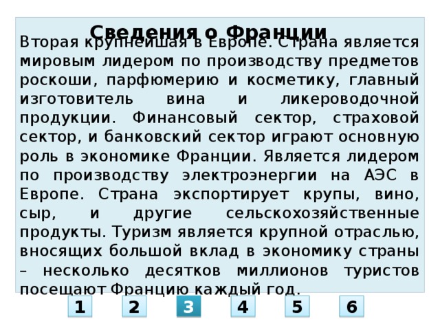 Сведения о Франции Вторая крупнейшая в Европе. Страна является мировым лидером по производству предметов роскоши, парфюмерию и косметику, главный изготовитель вина и ликероводочной продукции. Финансовый сектор, страховой сектор, и банковский сектор играют основную роль в экономике Франции. Является лидером по производству электроэнергии на АЭС в Европе. Страна экспортирует крупы, вино, сыр, и другие сельскохозяйственные продукты. Туризм является крупной отраслью, вносящих большой вклад в экономику страны – несколько десятков миллионов туристов посещают Францию каждый год. 1 2 3 4 5 6