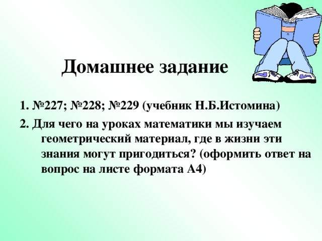 Домашнее задание 1 . №227; №228; №229 (учебник Н.Б.Истомина) 2. Для чего на уроках математики мы изучаем геометрический материал, где в жизни эти знания могут пригодиться ? (оформить ответ на вопрос на листе формата А4)