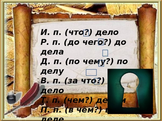 И. п. (что?) дело Р. п. (до чего?) до дела Д. п. (по чему?) по делу В. п. (за что?) за дело Т. п. (чем?) делом П. п. (в чём?) в деле