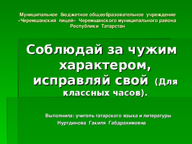 Муниципальное бюджетное общеобразовательное учреждение «Черемшанский лицей» Черемшанского муниципального района Республики Татарстан Соблюдай за чужим характером, исправляй свой (Для классных часов).  Выполнила: учитель татарского языка и литературы Нуртдинова Гакиля Габдрахимовна