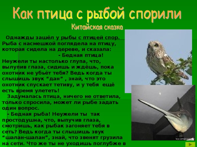 Однажды зашёл у рыбы с птицей спор. Рыба с насмешкой поглядела на птицу, которая сидела на дереве, и сказала: - Бедная птица! Неужели ты настолько глупа, что, вылупив глаза, сидишь и ждёшь, пока охотник не убьёт тебя? Ведь когда ты слышишь звук “дан” , знай, что это охотник спускает тетиву, и у тебя ещё есть время улететь!  Задумалась птица, ничего не ответила, только спросила, может ли рыбе задать один вопрос.  - Бедная рыба! Неужели ты так простодушна, что, выпучив глаза, смотришь, как рыбак загоняет тебя в сеть? Ведь когда ты слышишь звук “шалан-шалан”, знай, что звенят грузила на сети. Что же ты не уходишь поглубже в воду?  Онемела рыба, ничего не смогла ответить и молча ушла под воду.  Так и кончился спор птицы с рыбой.