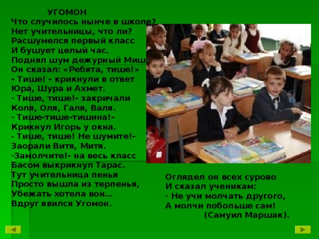 УГОМОН Что случилось нынче в школе? Нет учительницы, что ли? Расшумелся первый класс И бушует целый час. Поднял шум дежурный Миша. Он сказал: «Ребята, тише!» - Тише! - крикнули в ответ Юра, Шура и Ахмет.  Тише, тише!- закричали Коля, Оля, Галя, Валя.  Тише-тише-тишина!- Крикнул Игорь у окна.  Тише, тише! Не шумите!- Заорали Витя, Митя. Замолчите!- на весь класс Басом выкрикнул Тарас. Тут учительница пенья Просто вышла из терпенья, Убежать хотела вон… Вдруг явился Угомон.  Оглядел он всех сурово И сказал ученикам:  Не учи молчать другого, А молчи побольше сам!  (Самуил Маршак).