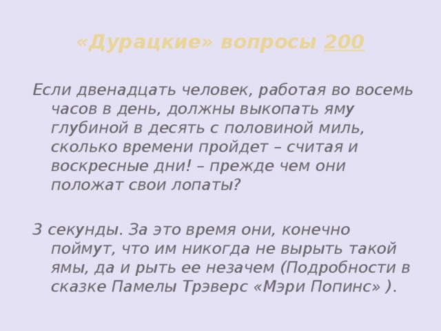 «Дурацкие» вопросы 200 Если двенадцать человек, работая во восемь часов в день, должны выкопать яму глубиной в десять с половиной миль, сколько времени пройдет – считая и воскресные дни! – прежде чем они положат свои лопаты?  3 секунды. За это время они, конечно поймут, что им никогда не вырыть такой ямы, да и рыть ее незачем (Подробности в сказке Памелы Трэверс «Мэри Попинс» ).