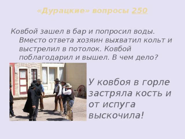 «Дурацкие» вопросы 250 Ковбой зашел в бар и попросил воды. Вместо ответа хозяин выхватил кольт и выстрелил в потолок. Ковбой поблагодарил и вышел. В чем дело?      У ковбоя в горле застряла кость и от испуга выскочила!