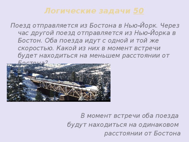 Логические задачи 50 Поезд отправляется из Бостона в Нью-Йорк. Через час другой поезд отправляется из Нью-Йорка в Бостон. Оба поезда идут с одной и той же скоростью. Какой из них в момент встречи будет находиться на меньшем расстоянии от Бостона?      В момент встречи оба поезда будут находиться на одинаковом расстоянии от Бостона