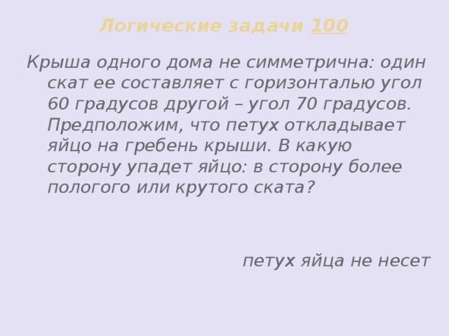 Логические задачи 100 Крыша одного дома не симметрична: один скат ее составляет с горизонталью угол 60 градусов другой – угол 70 градусов. Предположим, что петух откладывает яйцо на гребень крыши. В какую сторону упадет яйцо: в сторону более пологого или крутого ската?   петух яйца не несет