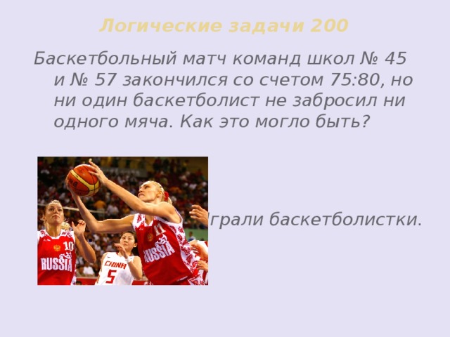 Логические задачи 200 Баскетбольный матч команд школ № 45 и № 57 закончился со счетом 75:80, но ни один баскетболист не забросил ни одного мяча. Как это могло быть?    Играли баскетболистки.