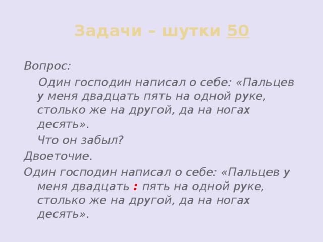 Задачи – шутки 50 Вопрос:  Один господин написал о себе: «Пальцев у меня двадцать пять на одной руке, столько же на другой, да на ногах десять».  Что он забыл? Двоеточие. Один господин написал о себе: «Пальцев у меня двадцать : пять на одной руке, столько же на другой, да на ногах десять».