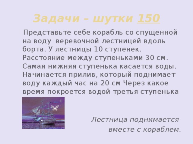 Задачи – шутки 150  Представьте себе корабль со спущенной на воду веревочной лестницей вдоль борта. У лестницы 10 ступенек. Расстояние между ступеньками 30 см. Самая нижняя ступенька касается воды. Начинается прилив, который поднимает воду каждый час на 20 см Через какое время покроется водой третья ступенька лестницы?  Лестница поднимается вместе с кораблем.