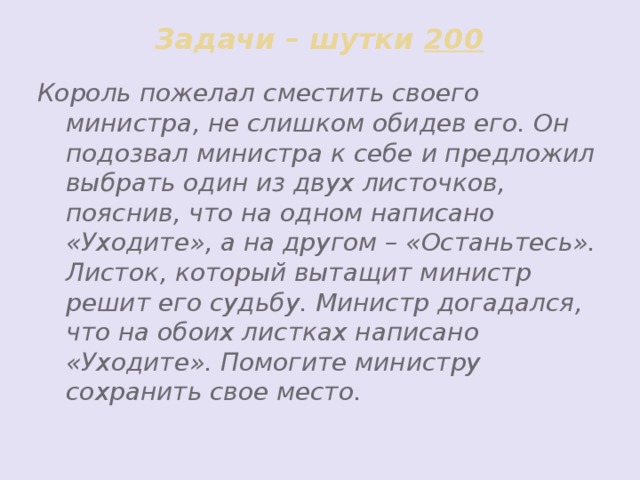 Задачи – шутки 200 Король пожелал сместить своего министра, не слишком обидев его. Он подозвал министра к себе и предложил выбрать один из двух листочков, пояснив, что на одном написано «Уходите», а на другом – «Останьтесь». Листок, который вытащит министр решит его судьбу. Министр догадался, что на обоих листках написано «Уходите». Помогите министру сохранить свое место.