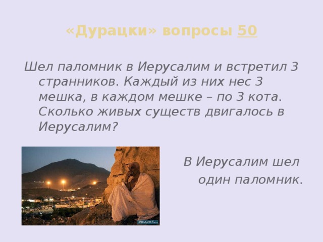 «Дурацки» вопросы 50 Шел паломник в Иерусалим и встретил 3 странников. Каждый из них нес 3 мешка, в каждом мешке – по 3 кота. Сколько живых существ двигалось в Иерусалим?  В Иерусалим шел один паломник.