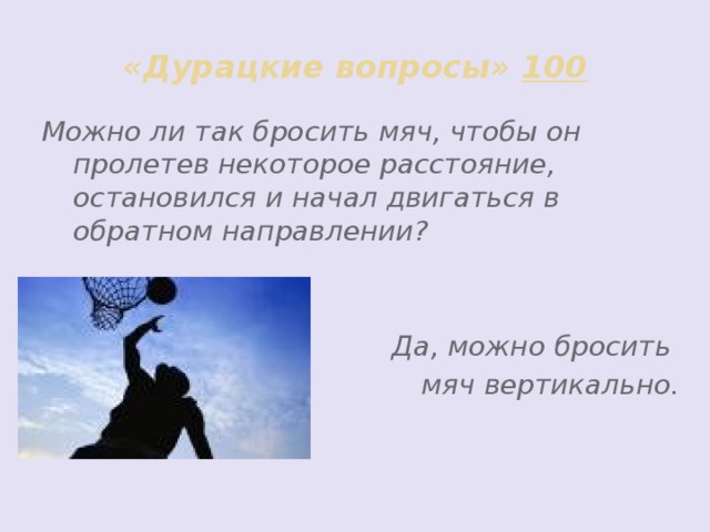 «Дурацкие вопросы» 100 Можно ли так бросить мяч, чтобы он пролетев некоторое расстояние, остановился и начал двигаться в обратном направлении?   Да, можно бросить мяч вертикально.