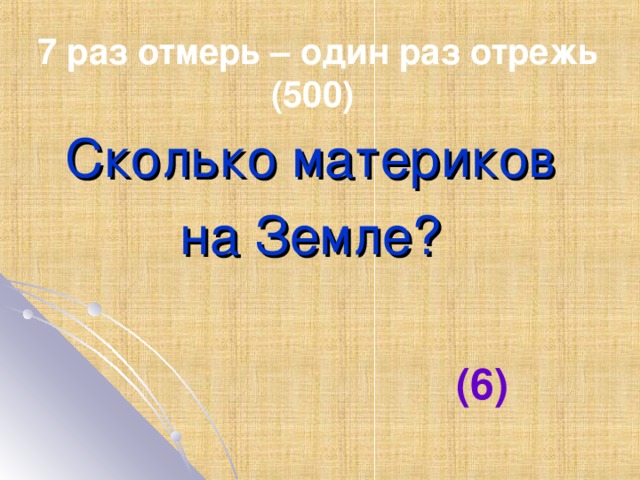 7 раз отмерь – один раз отрежь (500) Сколько материков на Земле? (6)