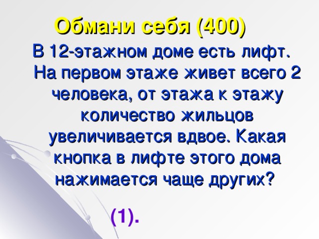 Обмани себя (400) В 12-этажном доме есть лифт. На первом этаже живет всего 2 человека, от этажа к этажу количество жильцов увеличивается вдвое. Какая кнопка в лифте этого дома нажимается чаще других? (1).