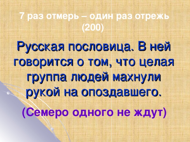 7 раз отмерь – один раз отрежь (200) Русская пословица. В ней говорится о том, что целая группа людей махнули рукой на опоздавшего. (Семеро одного не ждут)