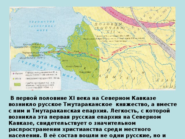 В первой половине XI века на Северном Кавказе возникло русское Тмутараканское княжество, а вместе с ним и Тмутараканская епархия. Легкость, с которой возникла эта первая русская епархия на Северном Кавказе, свидетельствует о значительном распространении христианства среди местного населения. В её состав вошли не одни русские, но и завоеванные зихи и касоги..