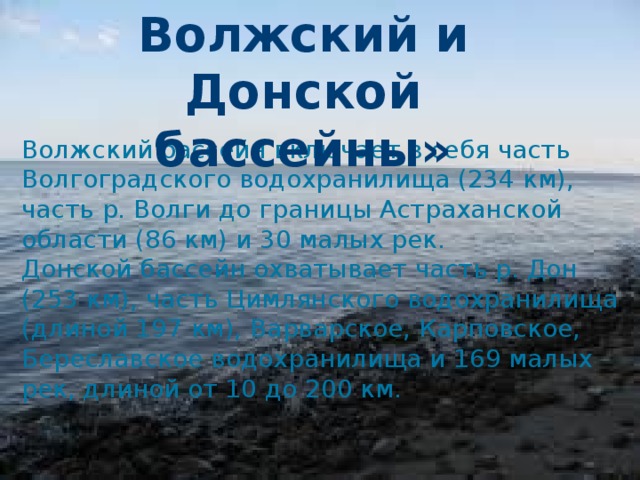 Волжский и Донской Волжский и Донской бассейны бассейны» Волжский бассейн включает в себя часть Волгоградского водохранилища (234 км), часть р. Волги до границы Астраханской области (86 км) и 30 малых рек. Донской бассейн охватывает часть р. Дон (253 км), часть Цимлянского водохранилища (длиной 197 км), Варварское, Карповское, Береславское водохранилища и 169 малых рек, длиной от 10 до 200 км.