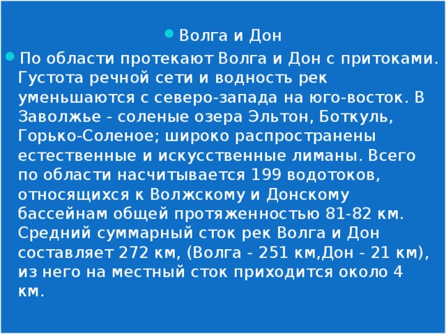 Волга и Дон По области протекают Волга и Дон с притоками. Густота речной сети и водность рек уменьшаются с северо-запада на юго-восток. В Заволжье - соленые озера Эльтон, Боткуль, Горько-Соленое; широко распространены естественные и искусственные лиманы. Всего по области насчитывается 199 водотоков, относящихся к Волжскому и Донскому бассейнам общей протяженностью 81-82 км. Средний суммарный сток рек Волга и Дон составляет 272 км, (Волга - 251 км,Дон - 21 км), из него на местный сток приходится около 4 км. 