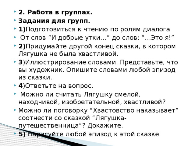 2. Работа в группах. Задания для групп. 1) Подготовиться к чтению по ролям диалога  От слов “И добрые утки…” до слов: “…Это я!” 2) Придумайте другой конец сказки, в котором Лягушка не была хвастливой. 3 )Иллюстрирование словами. Представьте, что вы художник. Опишите словами любой эпизод из сказки. 4 )Ответьте на вопрос.  Можно ли считать Лягушку смелой, находчивой, изобретательной, хвастливой? Можно ли поговорку “Хвастовство наказывает” соотнести со сказкой “Лягушка- путешественница”? Докажите. 5) Нарисуйте любой эпизод к этой сказке