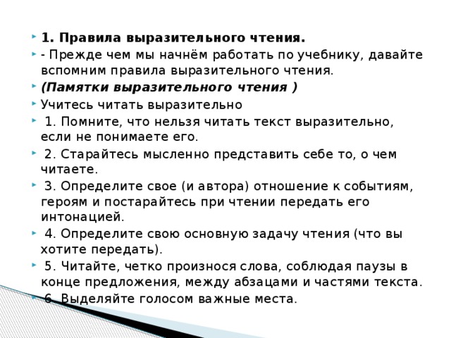 1. Правила выразительного чтения. - Прежде чем мы начнём работать по учебнику, давайте вспомним правила выразительного чтения. (Памятки выразительного чтения ) Учитесь читать выразительно  1. Помните, что нельзя читать текст выразительно, если не понимаете его.  2. Старайтесь мысленно представить себе то, о чем читаете.  3. Определите свое (и автора) отношение к событиям, героям и постарайтесь при чтении передать его интонацией.  4. Определите свою основную задачу чтения (что вы хотите передать).  5. Читайте, четко произнося слова, соблюдая паузы в конце предложения, между абзацами и частями текста.  6. Выделяйте голосом важные места.