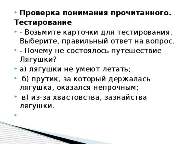 Проверка понимания прочитанного. Тестирование - Возьмите карточки для тестирования. Выберите, правильный ответ на вопрос. - Почему не состоялось путешествие Лягушки? а) лягушки не умеют летать;  б) прутик, за который держалась лягушка, оказался непрочным;  в) из-за хвастовства, зазнайства лягушки.  