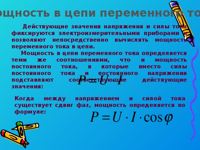 Мощность в цепи переменного тока  Действующие значения напряжения и силы тока фиксируются электроизмерительными приборами и позволяют непосредственно вычислять мощность переменного тока в цепи.  Мощность в цепи переменного тока определяется теми же соотношениями, что и мощность постоянного тока, в которые вместо силы постоянного тока и постоянного напряжения подставляют соответствующие действующие значения: Когда между напряжением и силой тока существует сдвиг фаз, мощность определяется по формуле: