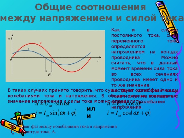 Общие соотношения между напряжением и силой тока Как и в случае постоянного тока, сила переменного тока определяется напряжением на концах проводника. Можно считать, что в данный момент времени сила тока во всех сечениях проводника имеет одно и то же значение. Но фаза колебаний силы тока может не совпадать с фазой колебаний напряжения. В таких случаях принято говорить, что существует сдвиг фаз между колебаниями тока и напряжения. В общем случае мгновенное значение напряжения и силы тока можно определить: или φ – сдвиг фаз между колебаниями тока и напряжения I m – амплитуда тока, А.