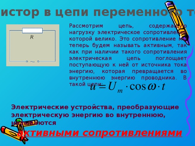 Резистор в цепи переменного тока Рассмотрим цепь, содержащую нагрузку электрическое сопротивление которой велико. Это сопротивление мы теперь будем называть активным, так как при наличии такого сопротивления электрическая цепь поглощает поступающую к ней от источника тока энергию, которая превращается во внутреннюю энергию проводника. В такой цепи: Электрические устройства, преобразующие электрическую энергию во внутреннюю, называются активными сопротивлениями