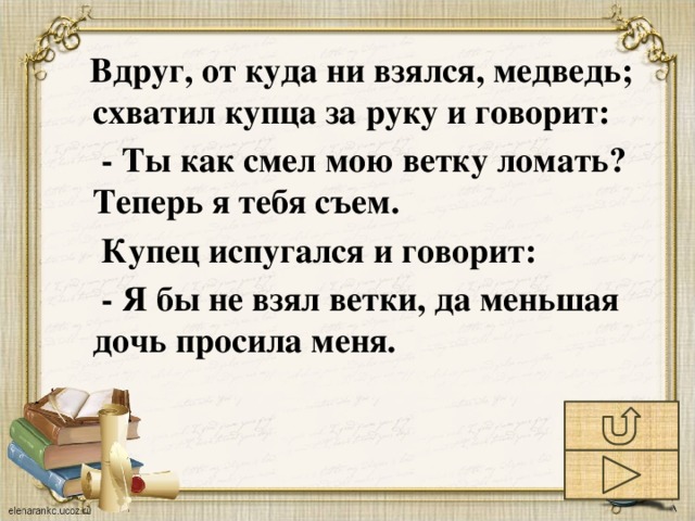 Вдруг, от куда ни взялся, медведь; схватил купца за руку и говорит:  - Ты как смел мою ветку ломать? Теперь я тебя съем.  Купец испугался и говорит:  - Я бы не взял ветки, да меньшая дочь просила меня.