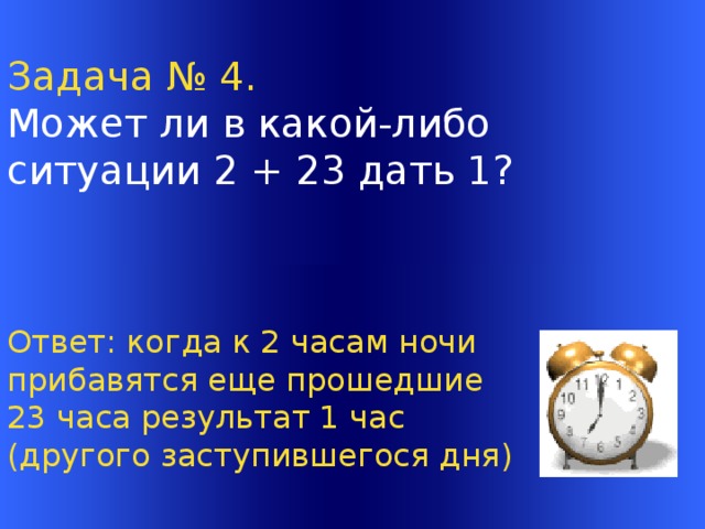 Задача № 4. Может ли в какой-либо ситуации 2 + 23 дать 1?  Ответ: когда к 2 часам ночи прибавятся еще прошедшие 23 часа результат 1 час (другого заступившегося дня) Welcome to Power Jeopardy   © Don Link, Indian Creek School, 2004 You can easily customize this template to create your own Jeopardy game. Simply follow the step-by-step instructions that appear on Slides 1-3.