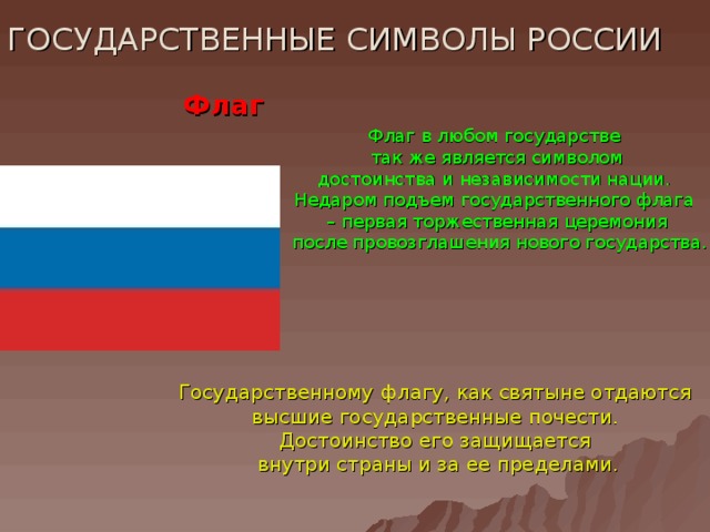 ГОСУДАРСТВЕННЫЕ СИМВОЛЫ РОССИИ Флаг Флаг в любом государстве  так же является символом достоинства и независимости нации. Недаром подъем государственного флага – первая торжественная церемония  после провозглашения нового государства. Государственному флагу, как святыне отдаются высшие государственные почести. Достоинство его защищается внутри страны и за ее пределами.