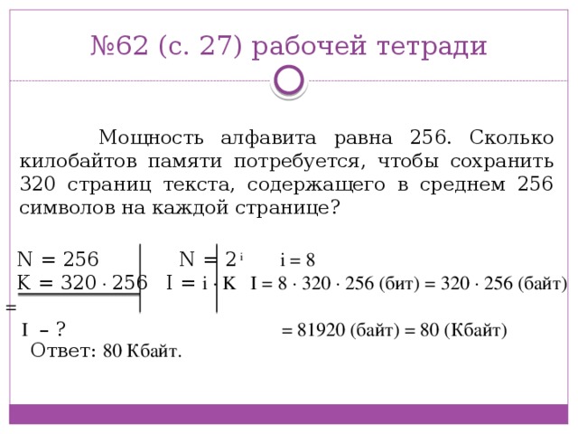 № 62 (с. 27) рабочей тетради  Мощность алфавита равна 256. Сколько килобайтов памяти потребуется, чтобы сохранить 320 страниц текста, содержащего в среднем 256 символов на каждой странице? N = 256 N = 2 i  i = 8   K = 320 · 256 I = i · K I = 8 · 320 · 256 (бит) = 320 · 256 (байт) =  I – ? = 81920 (байт) = 80 (Кбайт) Ответ: 80 Кбайт.