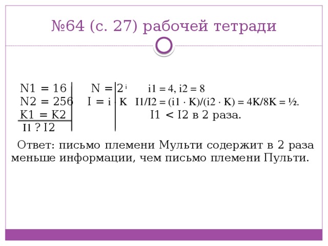 № 64 (с. 27) рабочей тетради N1 = 16 N = 2 i  i1 = 4, i2 = 8   N2 = 256 I = i · K I1/I2 = (i1 · K)/(i2 · K) = 4K/8K = ½. K1 = K2 I1  I1 ? I2 Ответ: письмо племени Мульти содержит в 2 раза меньше информации, чем письмо племени Пульти.