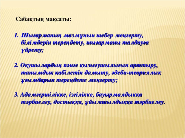 Сабақтың мақсаты: Шығарманың мазмұнын шебер меңгерту, білімдерін тереңдету, шығарманы талдауға үйрету;  2. Оқушылардың пәнге қызығушылығын арттыру, танымдық қабілетін дамыту, әдеби-теориялық ұғымдарын тереңдете меңгерту;  3. Адамгершілікке, ізгілікке, бауырмалдыққа тәрбиелеу, достыққа, ұйымшылдыққа тәрбиелеу.