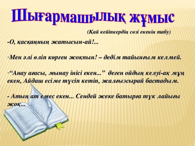 (Қай кейіпкердің сөзі екенін табу) -О, қасқаңның жатысын-ай!...  Мен әлі өліп көрген жоқпын! – дедім тайынғым келмей.  “ Анау ағасы, мынау інісі екен...” деген ойдың келуі-ақ мұң екен, Айдаш есіме түсіп кетіп, жалғызсырай бастадым.  - Атың ат емес екен... Сендей жеке батырға түк лайығы жоқ...