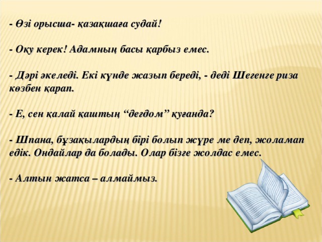 - Өзі орысша- қазақшаға судай!  - Оқу керек! Адамның басы қарбыз емес.  - Дәрі әкеледі. Екі күнде жазып береді, - деді Шегенге риза көзбен қарап.  - Е, сен қалай қаштың “дегдом” қуғанда?  - Шпана, бұзақылардың бірі болып жүре ме деп, жоламап едік. Ондайлар да болады. Олар бізге жолдас емес.  - Алтын жатса – алмаймыз.