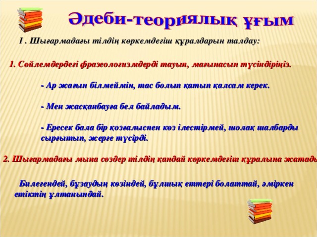 I . Шығармадағы тілдің көркемдегіш құралдарын талдау: 1. Сөйлемдердегі фразеологизмдерді тауып, мағынасын түсіндіріңіз.   - Ар жағын білмеймін, тас болып қатып қалсам керек.    - Мен жасқанбауға бел байладым.   - Ересек бала бір қозғалыспен көз ілестірмей, шолақ шалбарды  сырғытып, жерге түсірді.  2. Шығармадағы мына сөздер тілдің қандай көркемдегіш құралына жатады:  Билегендей, бұзаудың көзіндей, бұлшық еттері болаттай, әміркен етіктің ұлтанындай.