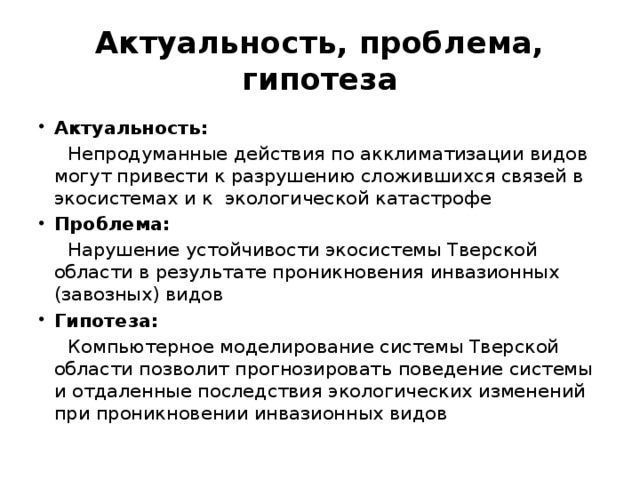 Актуальность, проблема, гипотеза Актуальность:  Непродуманные действия по акклиматизации видов могут привести к разрушению сложившихся связей в экосистемах и к экологической катастрофе Проблема:  Нарушение устойчивости экосистемы Тверской области в результате проникновения инвазионных (завозных) видов Гипотеза:  Компьютерное моделирование системы Тверской области позволит прогнозировать поведение системы и отдаленные последствия экологических изменений при проникновении инвазионных видов