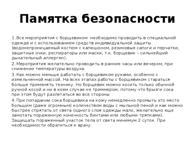 Памятка безопасности 1.  Все мероприятия с борщевиком необходимо проводить в специальной одежде и с использованием средств индивидуальной защиты (водонепроницаемый костюм с капюшоном, резиновые сапоги и перчатки, защитные очки, респираторы или маски, т.к. борщевик – сильнейший дыхательный аллерген). 2.  Мероприятия желательно проводить в ранние часы или вечером, при снижении температуры воздуха. 3.  Как можно меньше работать с борщевиком руками, особенно с измельченной массой. На всех этапах работы с борщевиком стараться больше применять технику. Но борщевик можно косить только обычной ручной косой и ни в коем случае не триммером, потому что брызги сока при этом будут разлетаться во все стороны 4.  При попадании сока борщевика на кожу немедленно промыть это место большим (даже огромным) количеством воды с мыльной пеной и как можно быстрее спрятать от света (одного слоя одежды мало, желательно еще замотать пораженную конечность бинтами или любыми тряпками). Защищать пораженный участок тела от света минимум 2 суток. При необходимости обратиться к врачу.