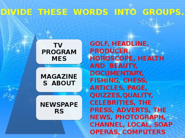 DIVIDE THESE WORDS INTO GROUPS. GOLF, HEADLINE, PRODUCER, HOROSCOPE, HEALTH AND BEAUTY, DOCUMENTARY, FISHING, CHESS, ARTICLES, PAGE, QUIZZES,QUALITY, CELEBRITIES, THE PRESS, ADVERTS, THE NEWS, PHOTOGRAPH, CHANNEL, LOCAL, SOAP OPERAS, COMPUTERS TV PROGRAMMES MAGAZINES ABOUT NEWSPAPERS