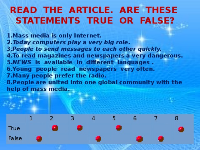 READ THE ARTICLE. ARE THESE STATEMENTS TRUE OR FALSE? 1.Mass media is only Internet. 2. Today computers play a very big role. 3. People to send messages to each other quickly. 4.To read magazines and newspapers a very dangerous. 5. NEWS is available in different languages . 6.Young people read newspapers very often. 7.Many people prefer the radio. 8.People are united into one global community with the help of mass media. True 1 False 2 3 4 5 6 7 8