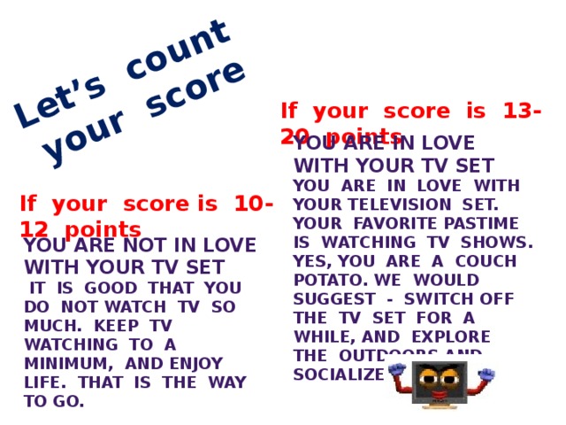 Let’s count your score If your score is 13-20 points You are in love with your TV set You are in love with your television set. Your favorite pastime is watching TV shows. Yes, you are a couch potato. We would suggest - switch off the TV set for a while, and explore the outdoors and socialize more. If your score is 10-12 points  You are not in love with your TV set  It is good that you do not watch TV so much. Keep TV watching to a minimum, and enjoy life. That is the way to go.