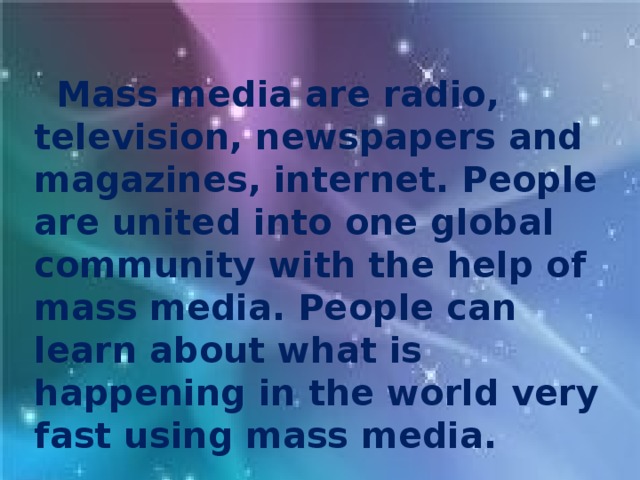 Mass media are radio, television, newspapers and magazines, internet. People are united into one global community with the help of mass media. People can learn about what is happening in the world very fast using mass media.