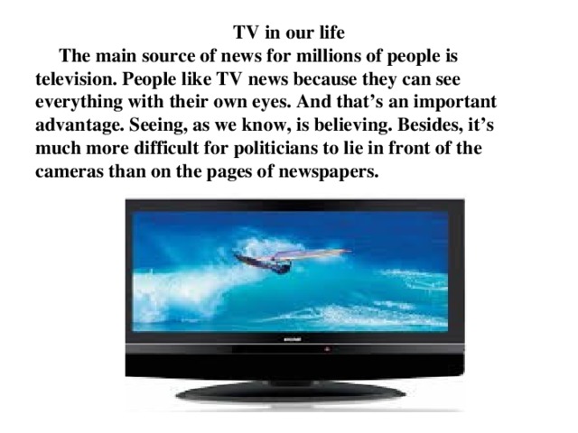 TV in our life  The main source of news for millions of people is television. People like TV news because they can see everything with their own eyes. And that’s an important advantage. Seeing, as we know, is believing. Besides, it’s much more difficult for politicians to lie in front of the cameras than on the pages of newspapers.