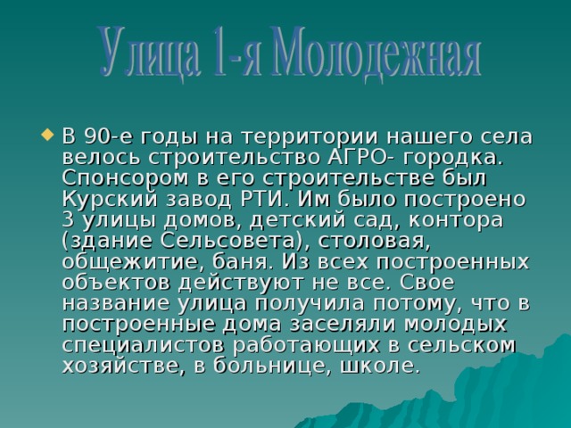 В 90-е годы на территории нашего села велось строительство АГРО- городка. Спонсором в его строительстве был Курский завод РТИ. Им было построено 3 улицы домов, детский сад, контора (здание Сельсовета), столовая, общежитие, баня. Из всех построенных объектов действуют не все. Свое название улица получила потому, что в построенные дома заселяли молодых специалистов работающих в сельском хозяйстве, в больнице, школе.