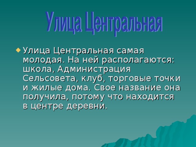 Улица Центральная самая молодая. На ней располагаются: школа, Администрация Сельсовета, клуб, торговые точки и жилые дома. Свое название она получила, потому что находится в центре деревни.