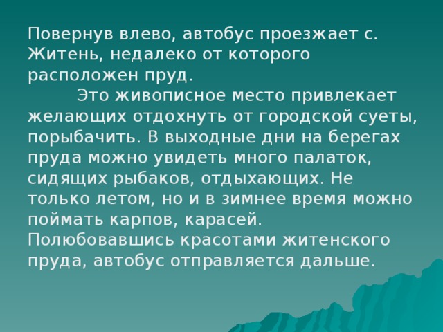 Повернув влево, автобус проезжает с. Житень, недалеко от которого расположен пруд.  Это живописное место привлекает желающих отдохнуть от городской суеты, порыбачить. В выходные дни на берегах пруда можно увидеть много палаток, сидящих рыбаков, отдыхающих. Не только летом, но и в зимнее время можно поймать карпов, карасей. Полюбовавшись красотами житенского пруда, автобус отправляется дальше.