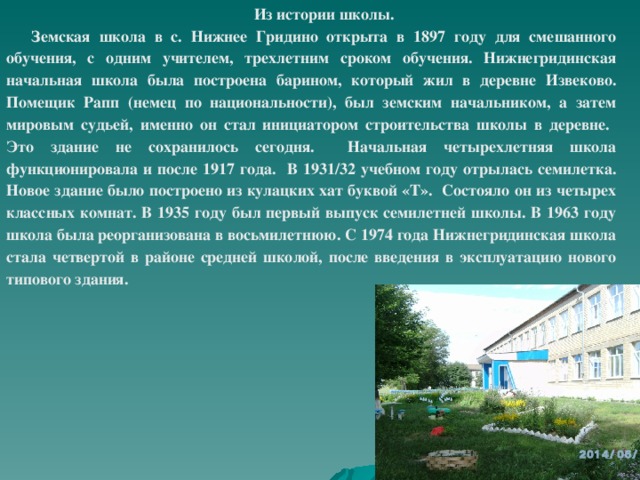 Из истории школы. Земская школа в с. Нижнее Гридино открыта в 1897 году для смешанного обучения, с одним учителем, трехлетним сроком обучения. Нижнегридинская начальная школа была построена барином, который жил в деревне Извеково. Помещик Рапп (немец по национальности), был земским начальником, а затем мировым судьей, именно он стал инициатором строительства школы в деревне. Это здание не сохранилось сегодня. Начальная четырехлетняя школа функционировала и после 1917 года. В 1931/32 учебном году отрылась семилетка. Новое здание было построено из кулацких хат буквой «Т». Состояло он из четырех классных комнат. В 1935 году был первый выпуск семилетней школы. В 1963 году школа была реорганизована в восьмилетнюю. С 1974 года Нижнегридинская школа стала четвертой в районе средней школой, после введения в эксплуатацию нового типового здания.