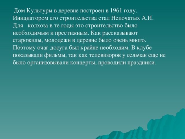 Дом Культуры в деревне построен в 1961 году. Инициатором его строительства стал Непочатых А.И. Для колхоза в те годы это строительство было необходимым и престижным. Как рассказывают старожилы, молодежи в деревне было очень много. Поэтому очаг досуга был крайне необходим. В клубе показывали фильмы, так как телевизоров у сельчан еще не было организовывали концерты, проводили праздники.