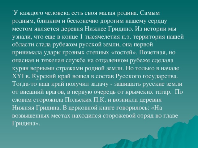 .  У каждого человека есть своя малая родина.   Самым родным, близким и бесконечно дорогим нашему сердцу местом является деревня Нижнее Гридино. Из истории мы узнали, что еще в конце 1 тысячелетия н.э. территория нашей области стала рубежом русской земли, она первой принимала удары грозных степных «гостей». Почетная, но опасная и тяжелая служба на отдаленном рубеже сделала курян верными стражами родной земли. Но только в начале XYI в. Курский край вошел в состав Русского государства. Тогда-то наш край получил задачу - защищать русские земли от внешний врагов, в первую очередь от крымских татар. По словам сторожила Польских П.К. и возникла деревня Нижняя Гридина. В церковной книге говорилось: «На возвышенных местах находился сторожевой отряд во главе Гридина».